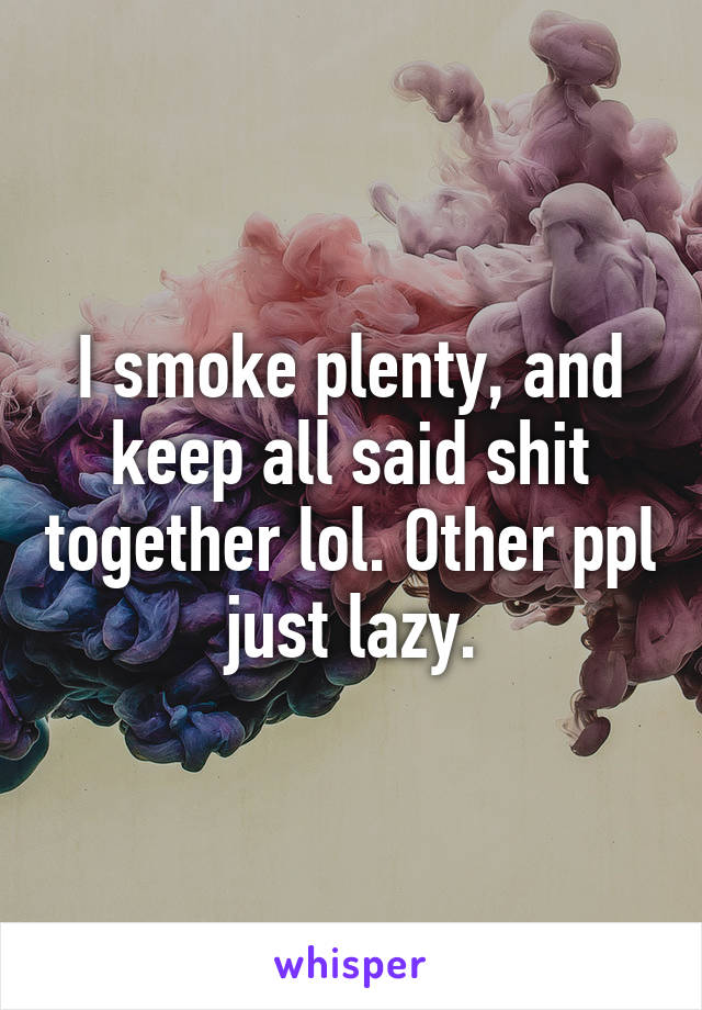 I smoke plenty, and keep all said shit together lol. Other ppl just lazy.