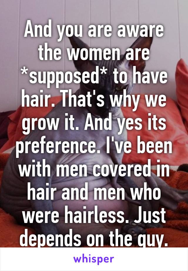 And you are aware the women are *supposed* to have hair. That's why we grow it. And yes its preference. I've been with men covered in hair and men who were hairless. Just depends on the guy.