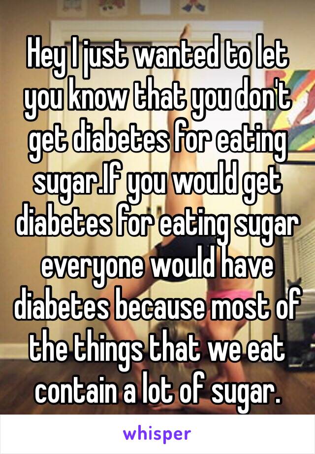 Hey I just wanted to let you know that you don't get diabetes for eating sugar.If you would get diabetes for eating sugar everyone would have diabetes because most of the things that we eat contain a lot of sugar.