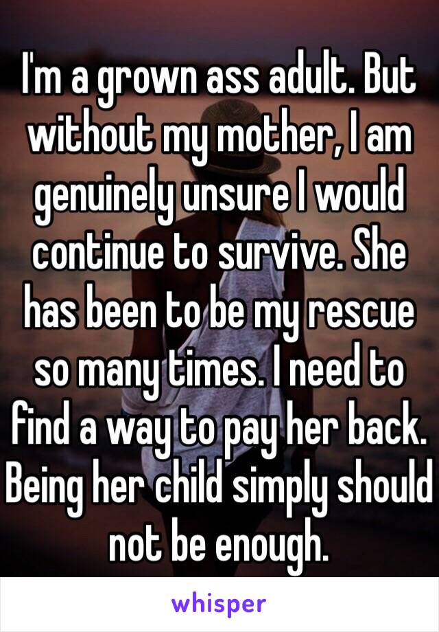 I'm a grown ass adult. But without my mother, I am genuinely unsure I would continue to survive. She has been to be my rescue so many times. I need to find a way to pay her back. Being her child simply should not be enough. 