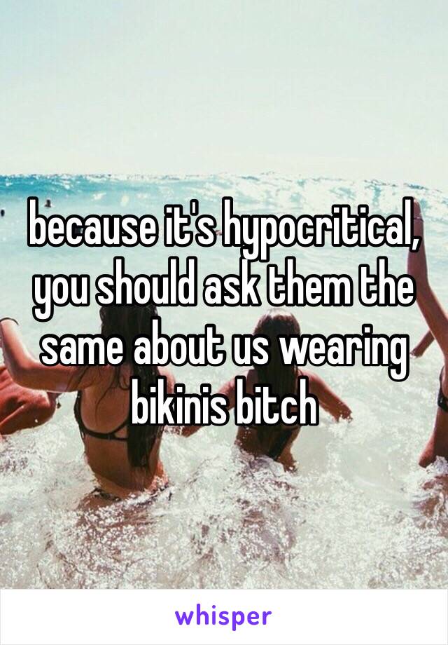 because it's hypocritical, you should ask them the same about us wearing bikinis bitch 