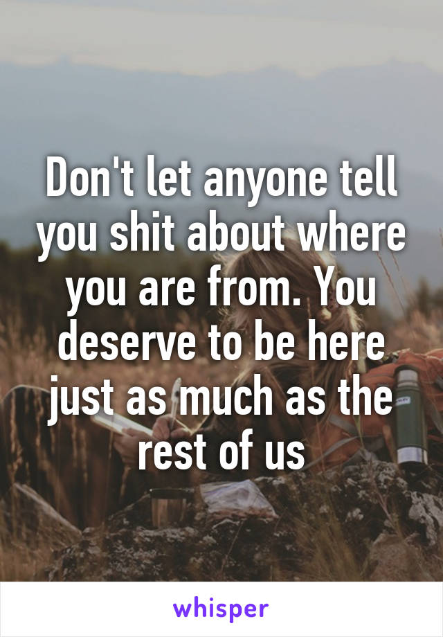 Don't let anyone tell you shit about where you are from. You deserve to be here just as much as the rest of us