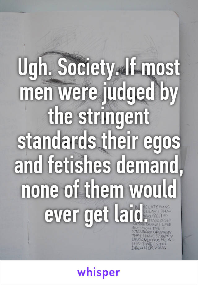 Ugh. Society. If most men were judged by the stringent standards their egos and fetishes demand, none of them would ever get laid. 