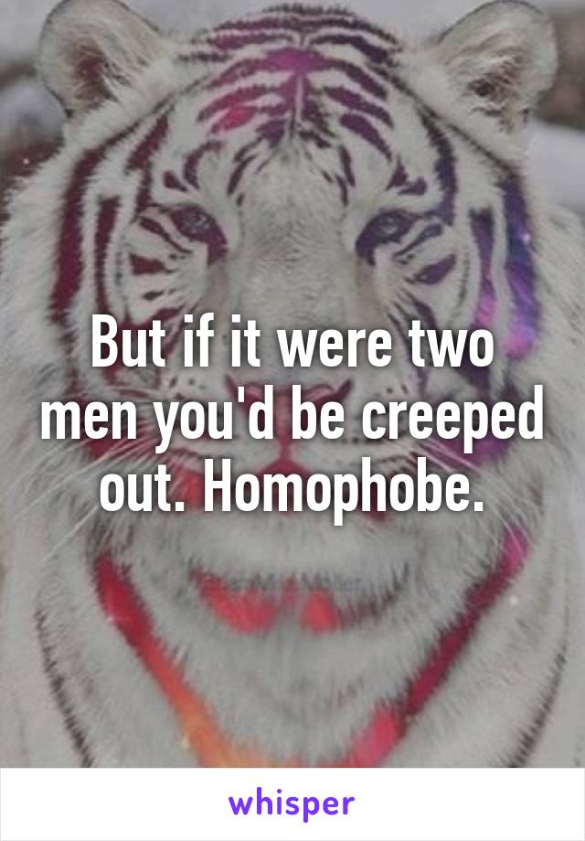 But if it were two men you'd be creeped out. Homophobe.
