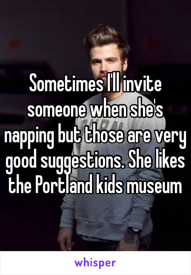 Sometimes I'll invite someone when she's napping but those are very good suggestions. She likes the Portland kids museum 