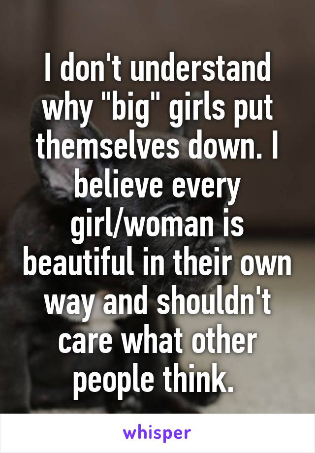 I don't understand why "big" girls put themselves down. I believe every girl/woman is beautiful in their own way and shouldn't care what other people think. 