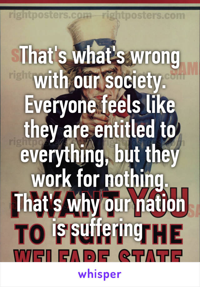 That's what's wrong with our society. Everyone feels like they are entitled to everything, but they work for nothing. That's why our nation is suffering 