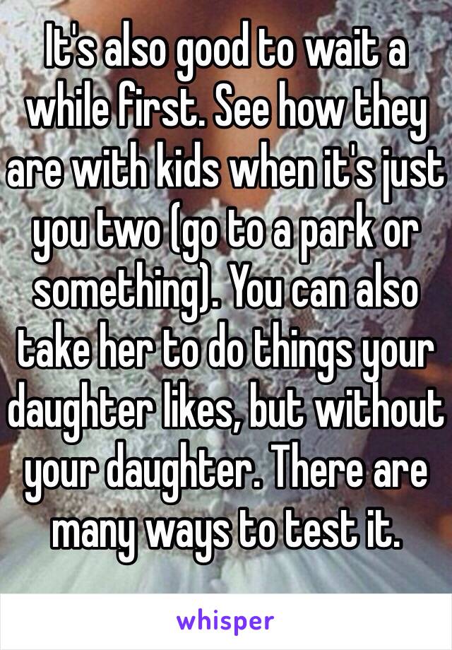 It's also good to wait a while first. See how they are with kids when it's just you two (go to a park or something). You can also take her to do things your daughter likes, but without your daughter. There are many ways to test it. 