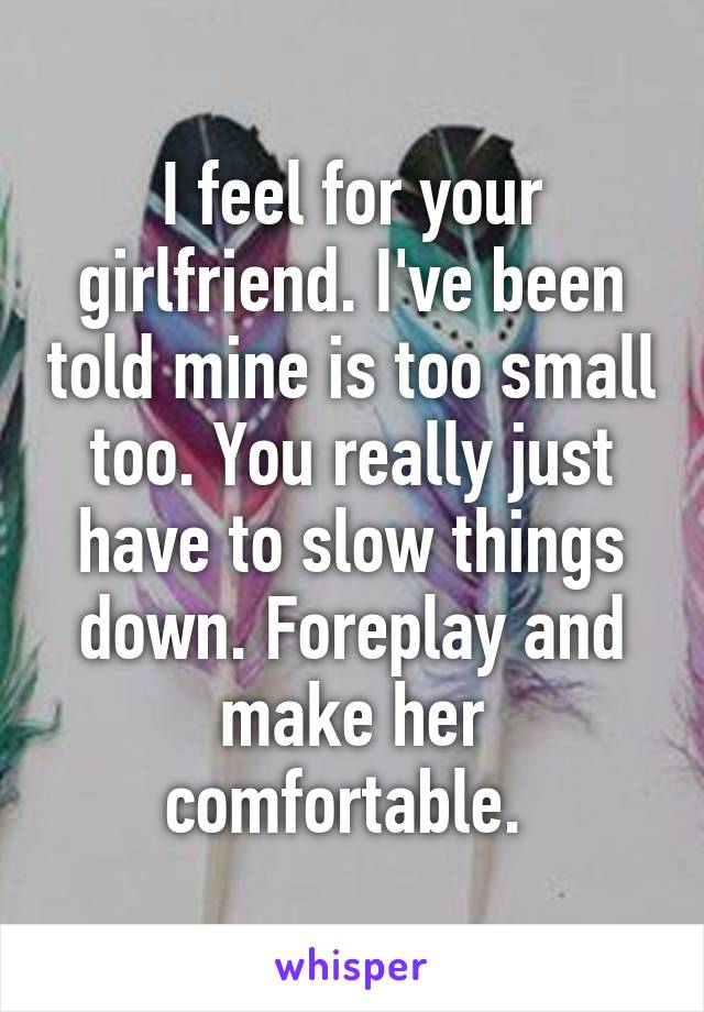 I feel for your girlfriend. I've been told mine is too small too. You really just have to slow things down. Foreplay and make her comfortable. 