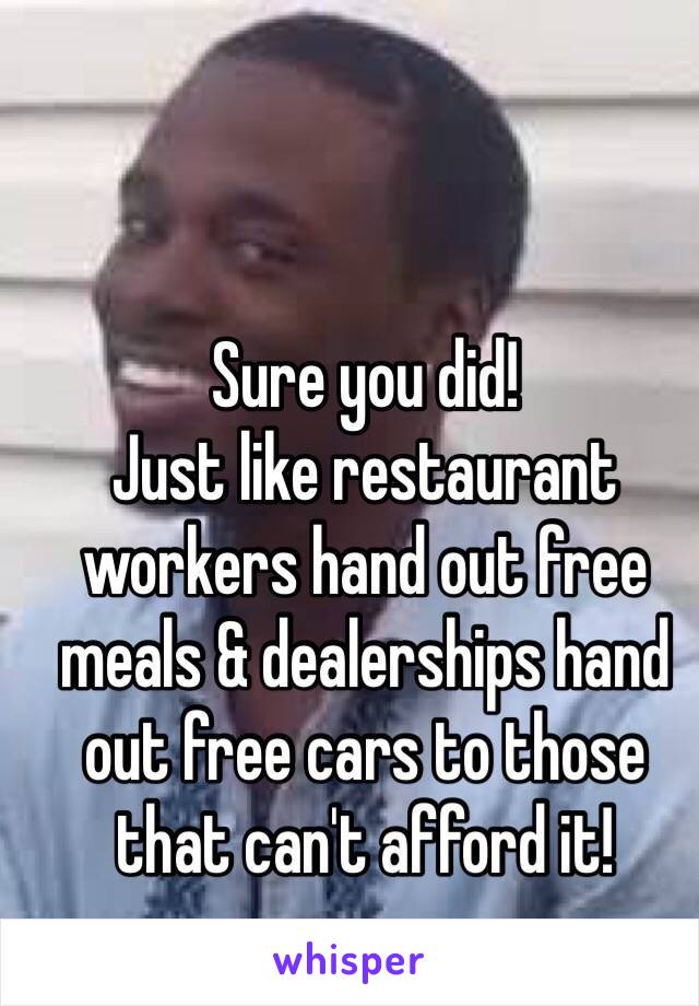 Sure you did!
Just like restaurant workers hand out free meals & dealerships hand out free cars to those that can't afford it!