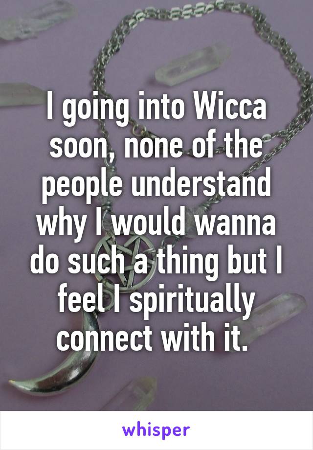 I going into Wicca soon, none of the people understand why I would wanna do such a thing but I feel I spiritually connect with it. 