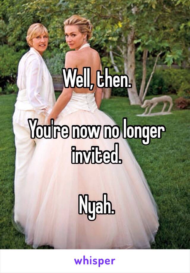 Well, then. 

You're now no longer invited. 

Nyah. 