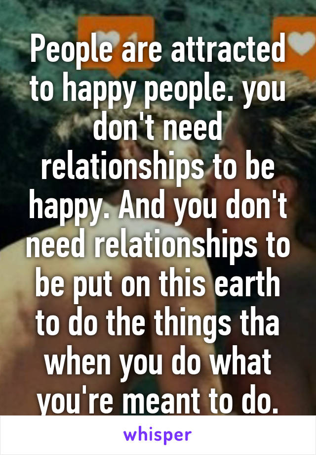 People are attracted to happy people. you don't need relationships to be happy. And you don't need relationships to be put on this earth to do the things tha when you do what you're meant to do.