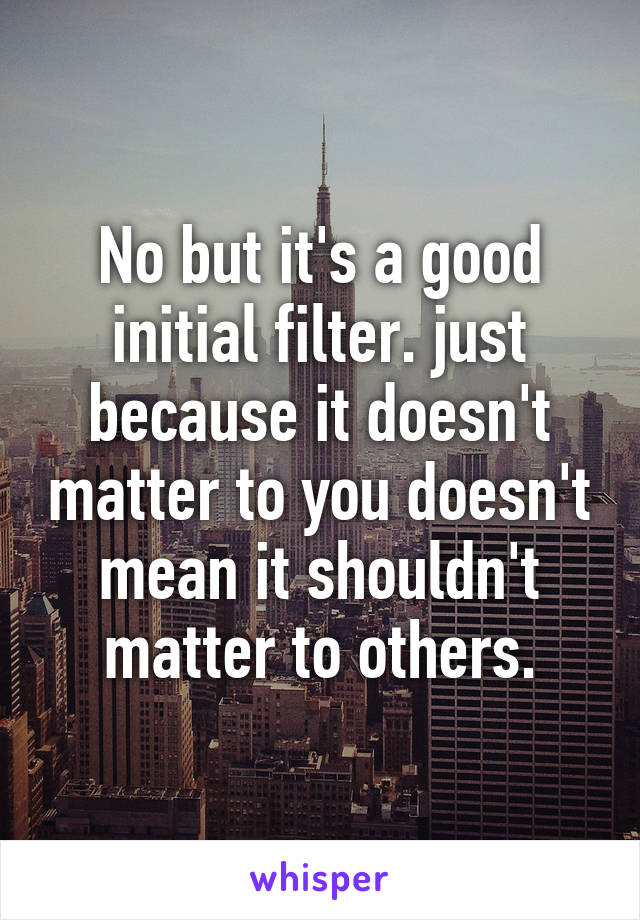 No but it's a good initial filter. just because it doesn't matter to you doesn't mean it shouldn't matter to others.