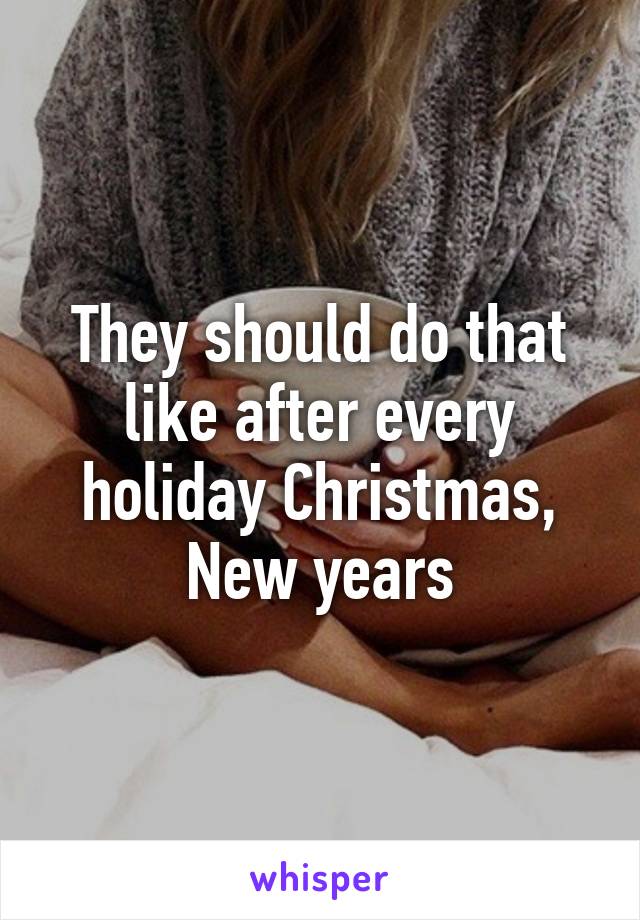 They should do that like after every holiday Christmas, New years