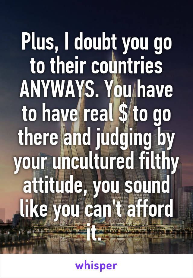 Plus, I doubt you go to their countries ANYWAYS. You have to have real $ to go there and judging by your uncultured filthy attitude, you sound like you can't afford it. 