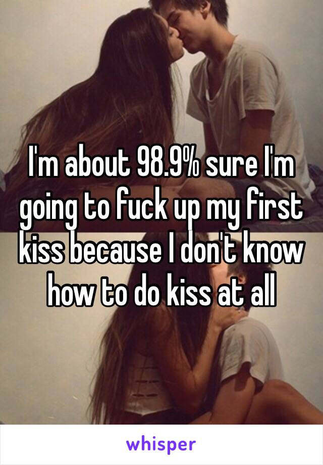 I'm about 98.9% sure I'm going to fuck up my first kiss because I don't know how to do kiss at all