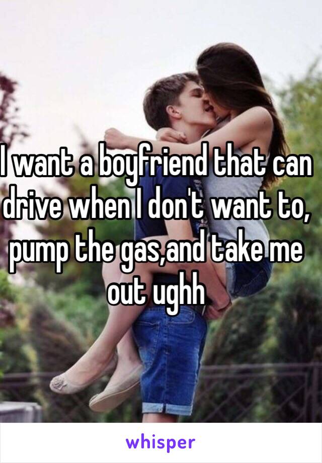 I want a boyfriend that can drive when I don't want to, pump the gas,and take me out ughh 