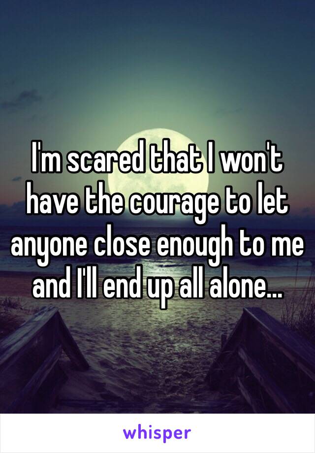 I'm scared that I won't have the courage to let anyone close enough to me and I'll end up all alone...