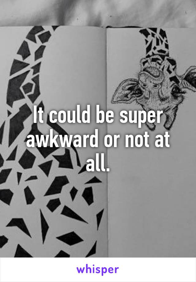 It could be super awkward or not at all.