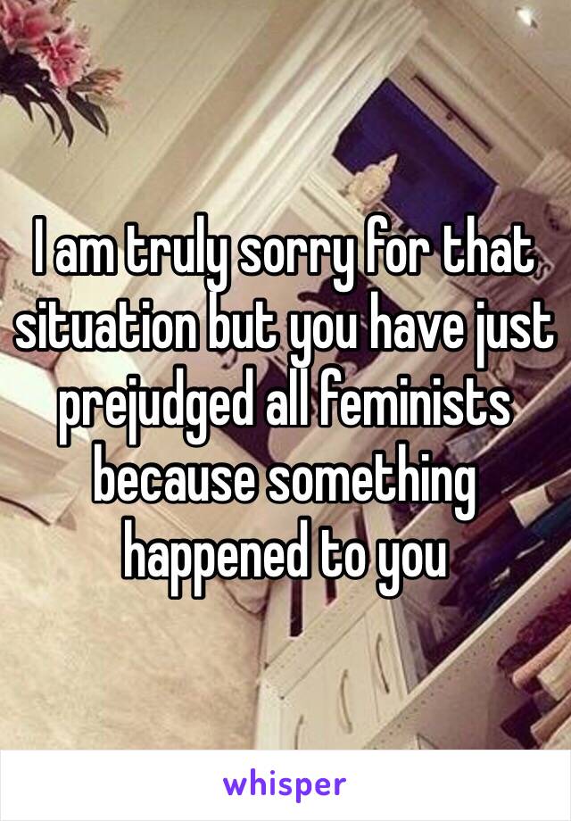 I am truly sorry for that situation but you have just prejudged all feminists because something happened to you