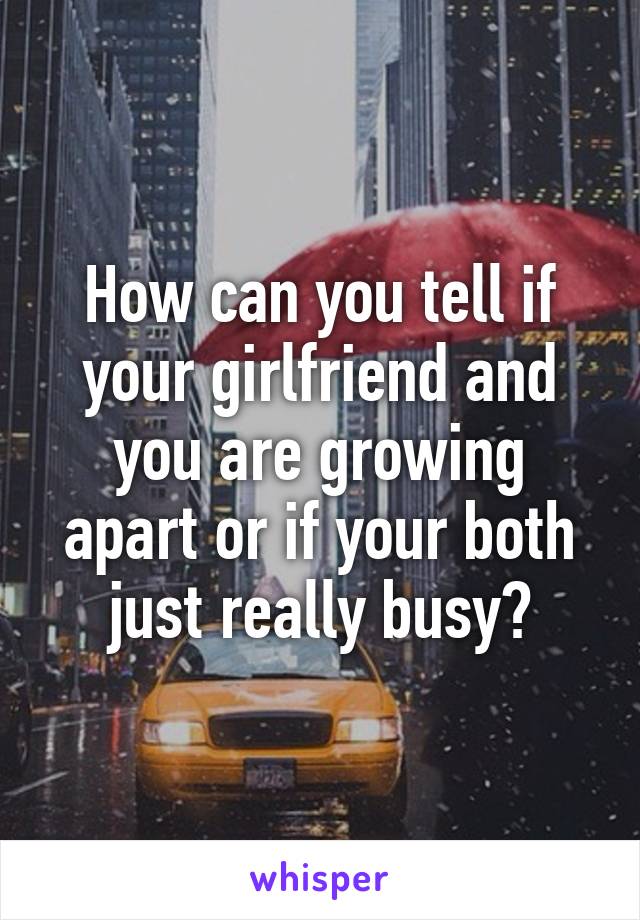 How can you tell if your girlfriend and you are growing apart or if your both just really busy?