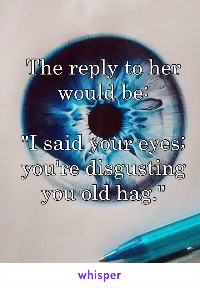 The reply to her would be:

"I said your eyes; you're disgusting you old hag."