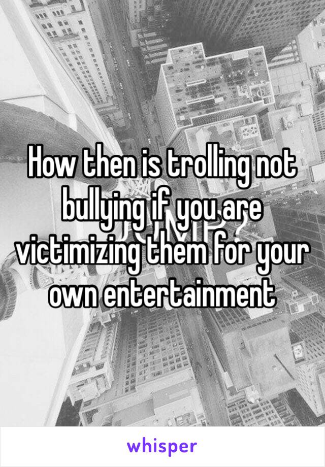 How then is trolling not bullying if you are victimizing them for your own entertainment 