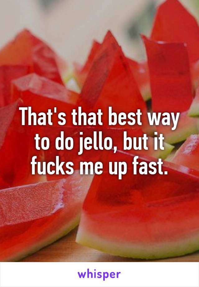 That's that best way to do jello, but it fucks me up fast.