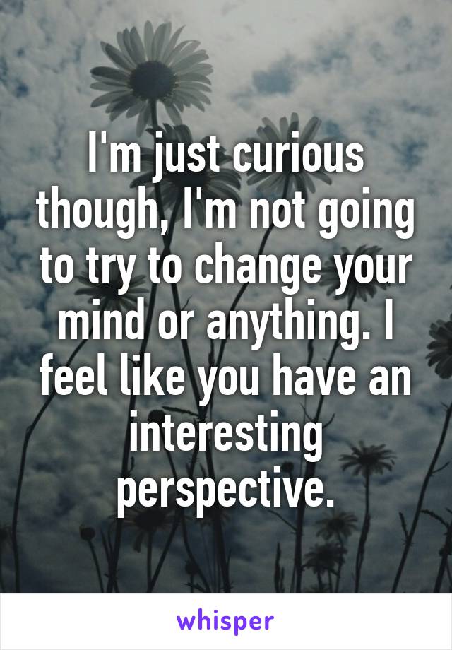 I'm just curious though, I'm not going to try to change your mind or anything. I feel like you have an interesting perspective.
