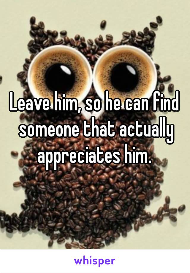 Leave him, so he can find someone that actually appreciates him. 