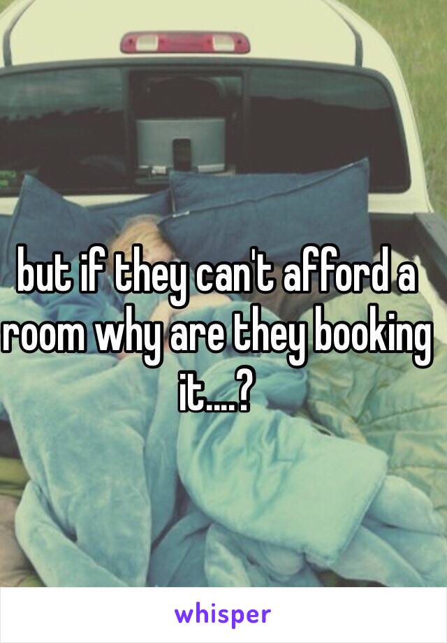 but if they can't afford a room why are they booking it....?