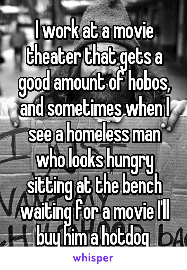 I work at a movie theater that gets a good amount of hobos, and sometimes when I see a homeless man who looks hungry sitting at the bench waiting for a movie I'll buy him a hotdog 