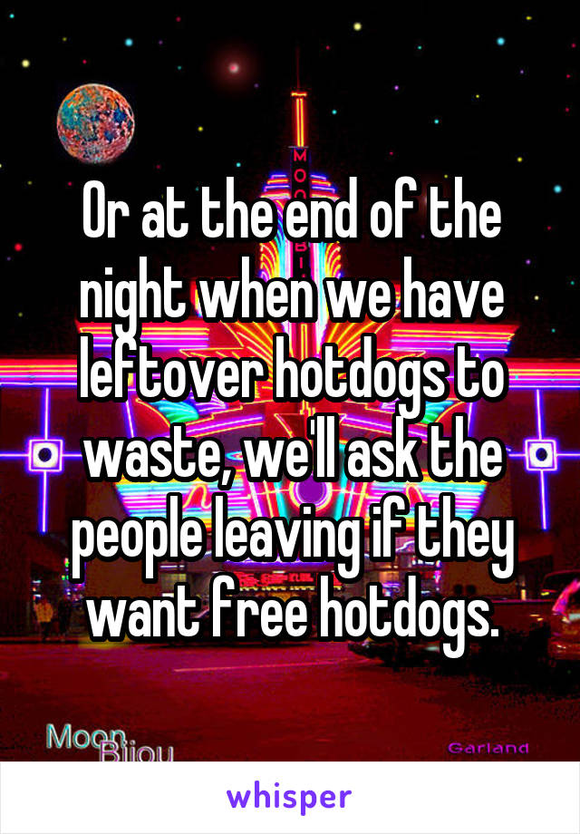 Or at the end of the night when we have leftover hotdogs to waste, we'll ask the people leaving if they want free hotdogs.