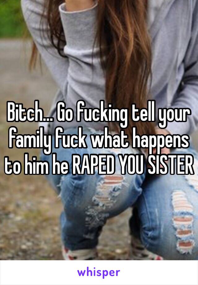 Bitch... Go fucking tell your family fuck what happens to him he RAPED YOU SISTER