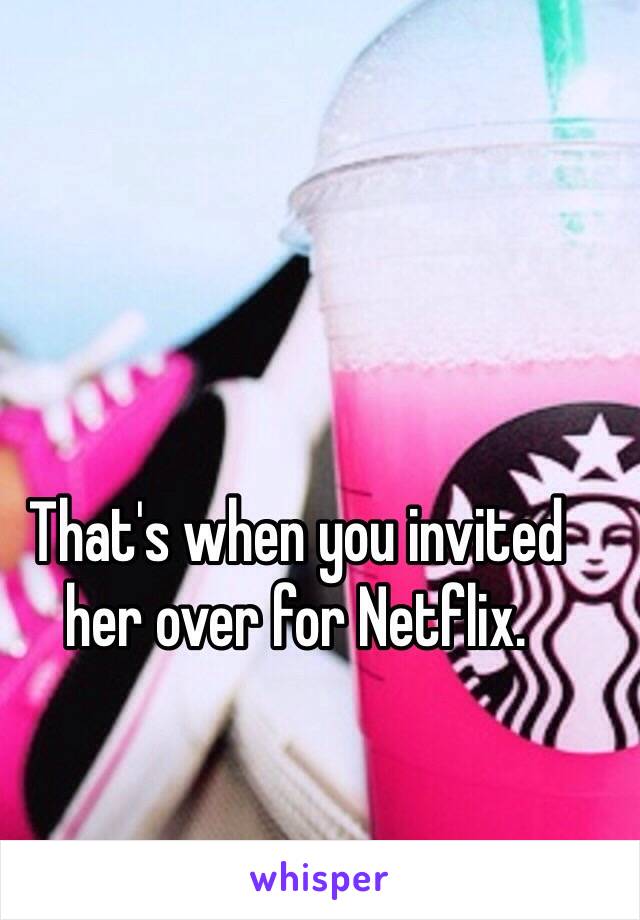 That's when you invited her over for Netflix.