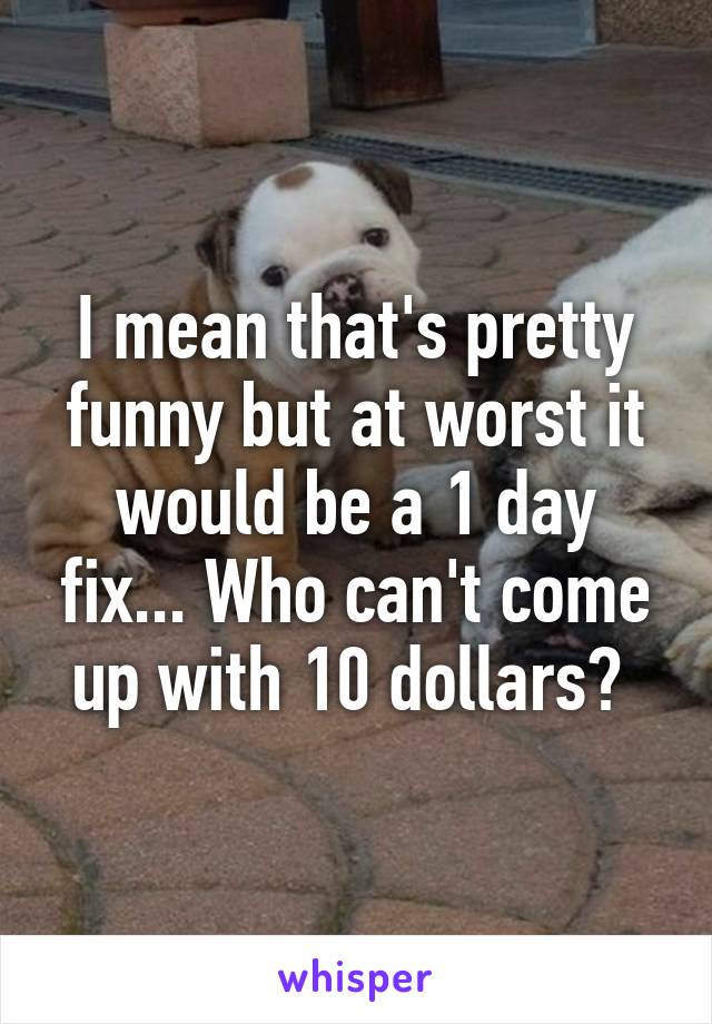 I mean that's pretty funny but at worst it would be a 1 day fix... Who can't come up with 10 dollars? 