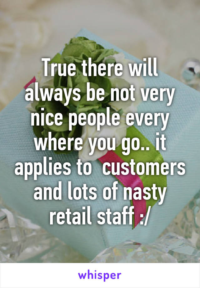 True there will always be not very nice people every where you go.. it applies to  customers and lots of nasty retail staff :/