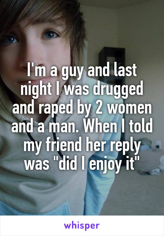 I'm a guy and last night I was drugged and raped by 2 women and a man. When I told my friend her reply was "did I enjoy it"