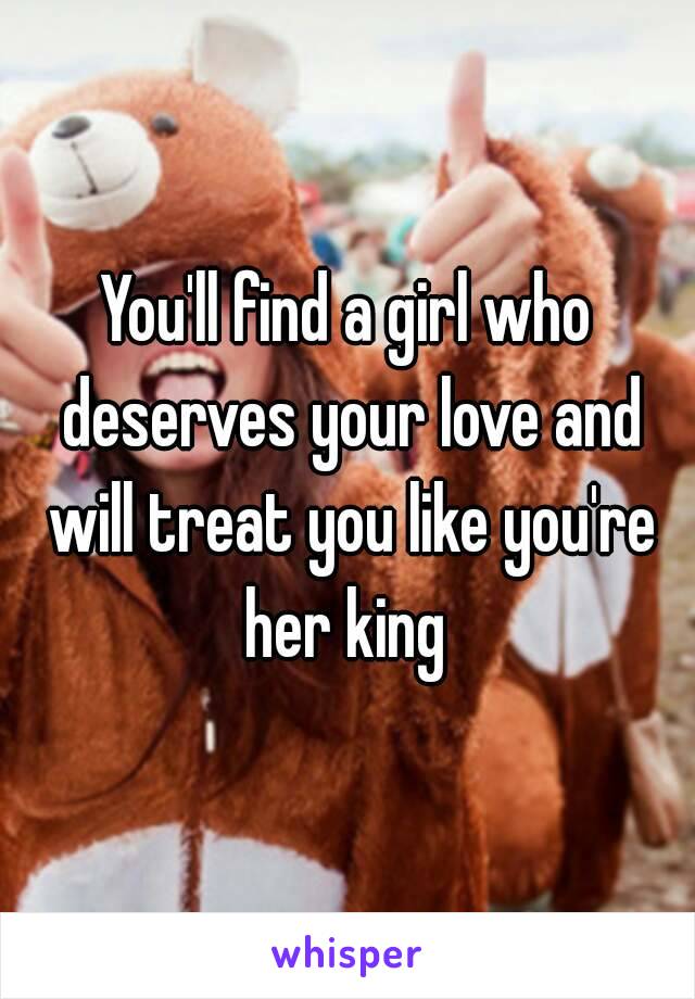 You'll find a girl who deserves your love and will treat you like you're her king 