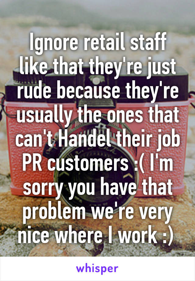 Ignore retail staff like that they're just rude because they're usually the ones that can't Handel their job PR customers :( I'm sorry you have that problem we're very nice where I work :) 