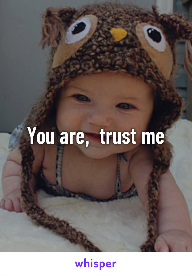 You are,  trust me