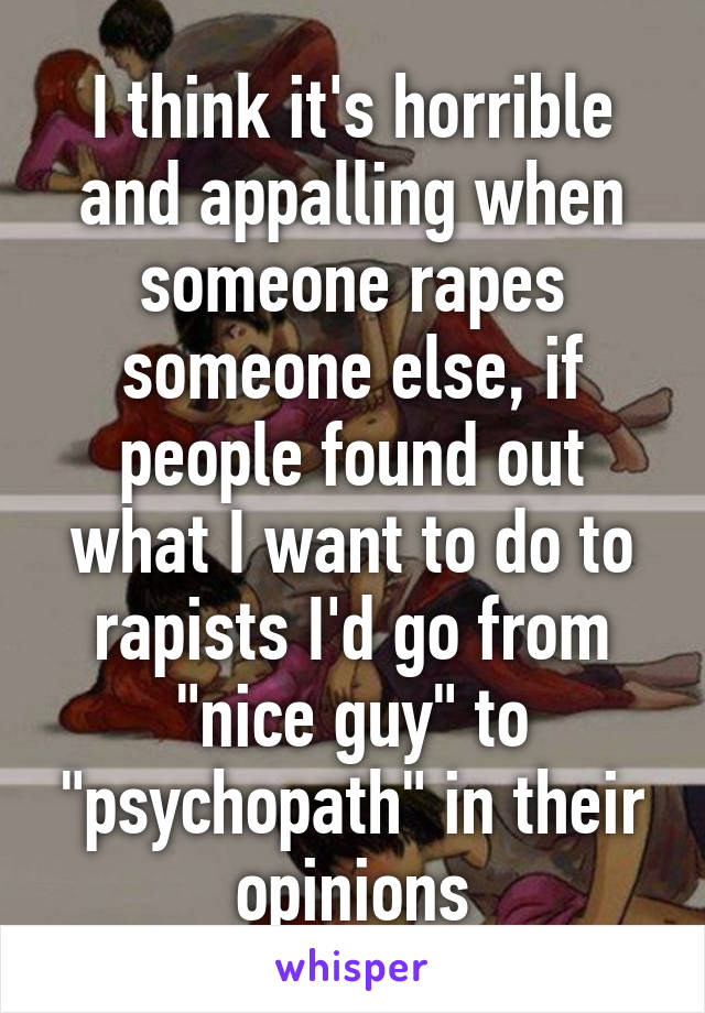 I think it's horrible and appalling when someone rapes someone else, if people found out what I want to do to rapists I'd go from "nice guy" to "psychopath" in their opinions