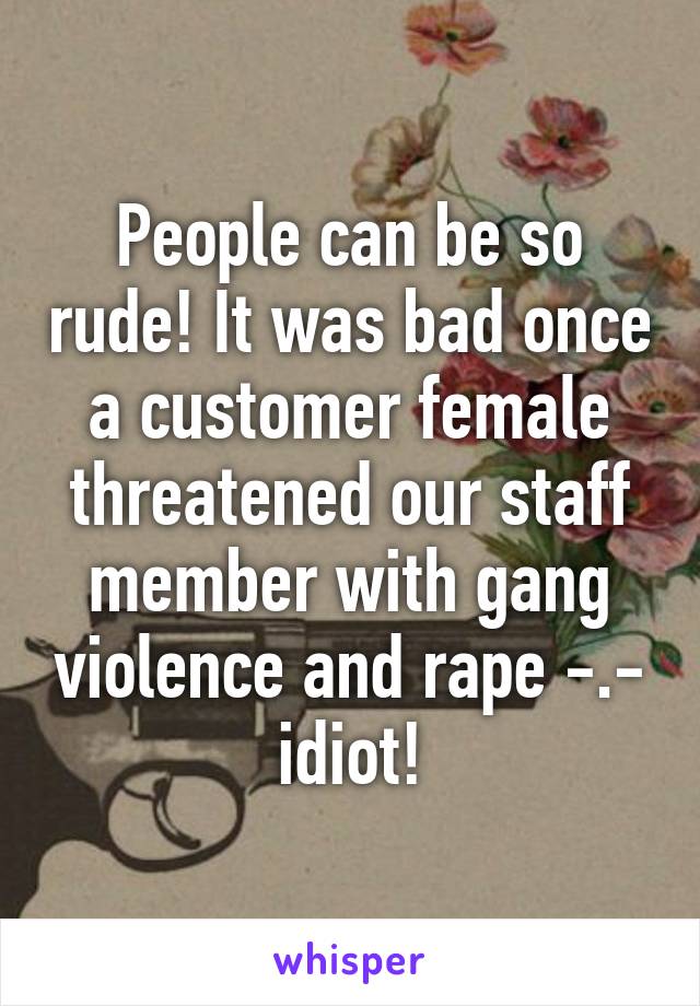 People can be so rude! It was bad once a customer female threatened our staff member with gang violence and rape -.- idiot!