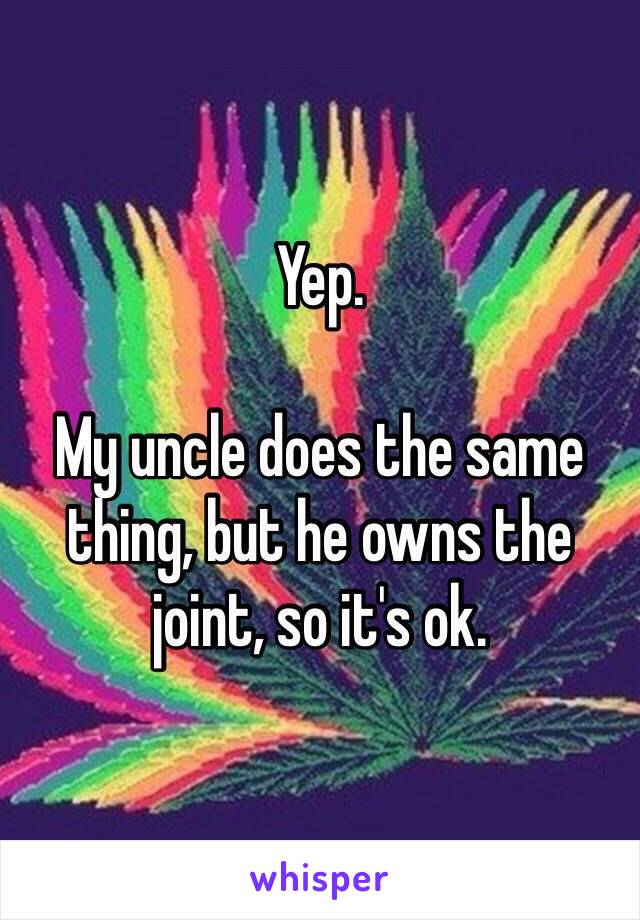 Yep.

My uncle does the same thing, but he owns the joint, so it's ok. 