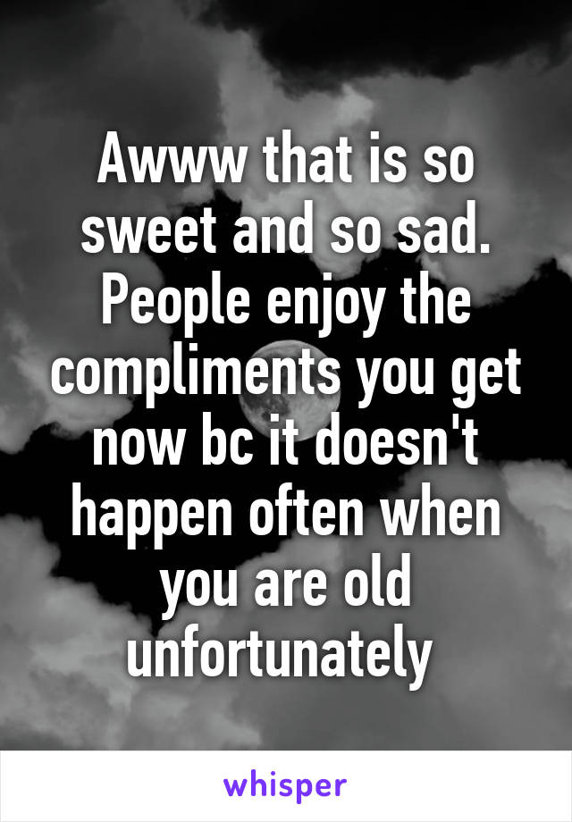 Awww that is so sweet and so sad. People enjoy the compliments you get now bc it doesn't happen often when you are old unfortunately 