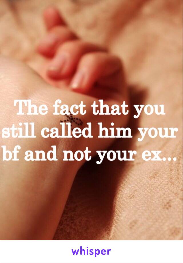 The fact that you still called him your bf and not your ex...