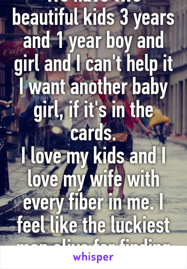 We have two beautiful kids 3 years and 1 year boy and girl and I can't help it I want another baby girl, if it's in the cards.
I love my kids and I love my wife with every fiber in me. I feel like the luckiest man alive for finding her. 