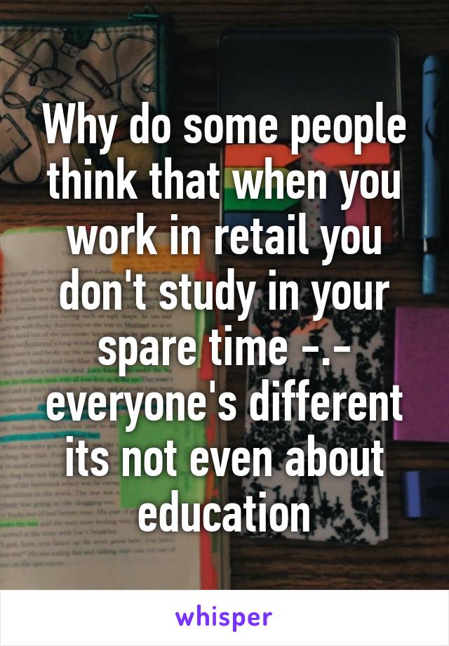 Why do some people think that when you work in retail you don't study in your spare time -.- everyone's different its not even about education