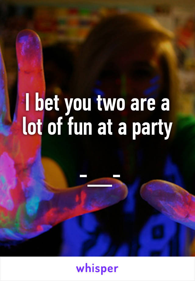 I bet you two are a lot of fun at a party

 -__-
